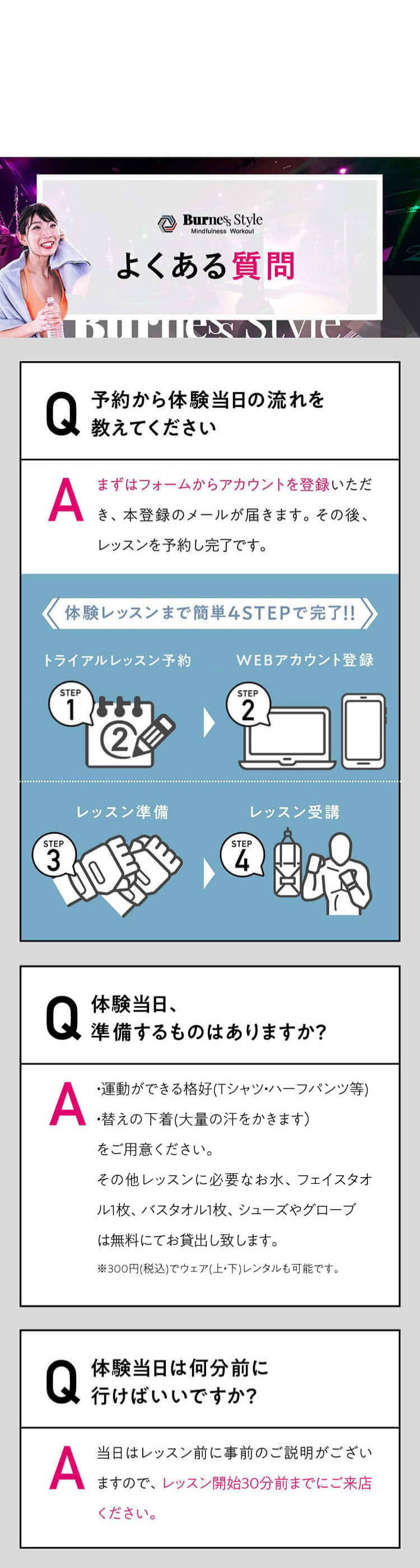 よくある質問 Q 予約から体験当日の流れを
教えてください A まずはフォームからアカウントを登録いただき、本登録のメールが届きます。その後、レッスンを予約し完了です。体験レッスンまで簡単4STEPで完了!!WEBアカウント登録トライアルレッスン予約レッスン準備レッスン受講AQ体験当日、準備するものはありますか？すべてレンタルできるので手ぶらでOK！ただし、大量の汗をかくため、替えの下着をご持参いただくことをおすすめしております。AQ体験当日は何分前に行けばいいですか？レッスン当日はレッスン開始の30分前までにご来店ください。レッスン開始後にスタジオに入場することはできません。レッスン開始30分前以降の入店は断りしております。